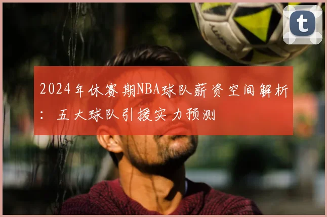 2024年休赛期NBA球队薪资空间解析:五大球队引援实力预测