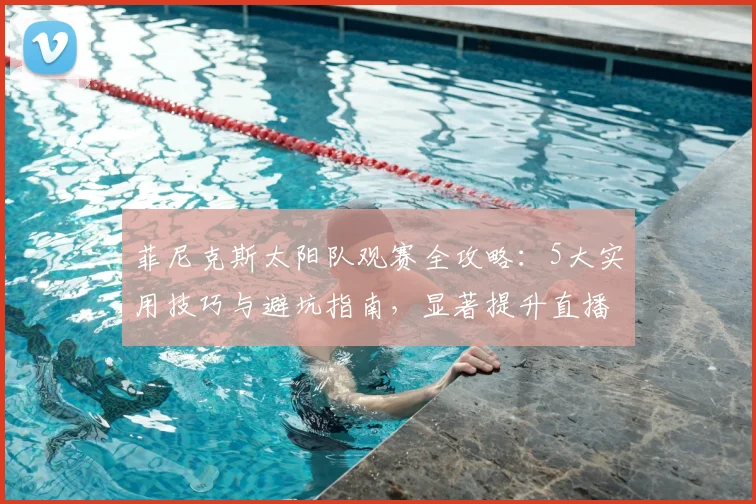 菲尼克斯太阳队观赛全攻略:5大实用技巧与避坑指南,显著提升直播体验