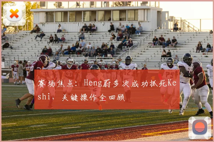 赛场焦点：Heng蔚多次成功抓死Keshi，关键操作全回顾