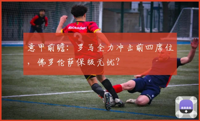 意甲前瞻:罗马全力冲击前四席位,佛罗伦萨保级无忧?