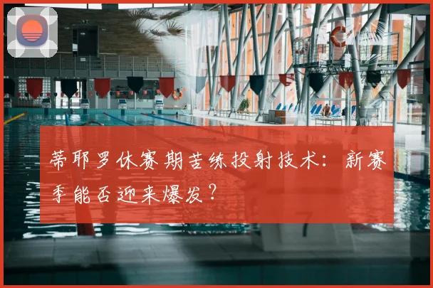蒂耶罗休赛期苦练投射技术：新赛季能否迎来爆发？