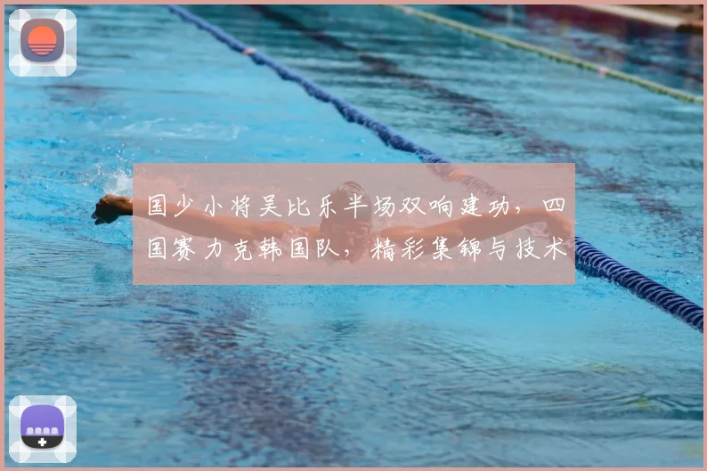 国少小将吴比乐半场双响建功，四国赛力克韩国队，精彩集锦与技术解析