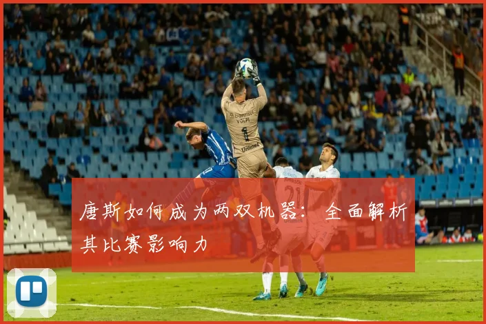 唐斯如何成为两双机器：全面解析其比赛影响力