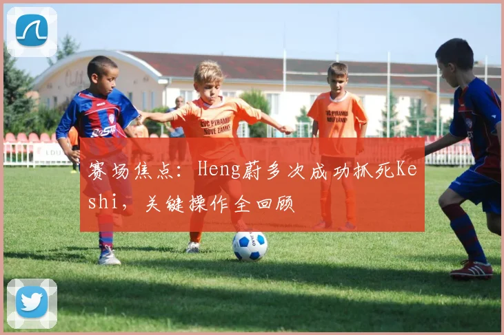 赛场焦点：Heng蔚多次成功抓死Keshi，关键操作全回顾