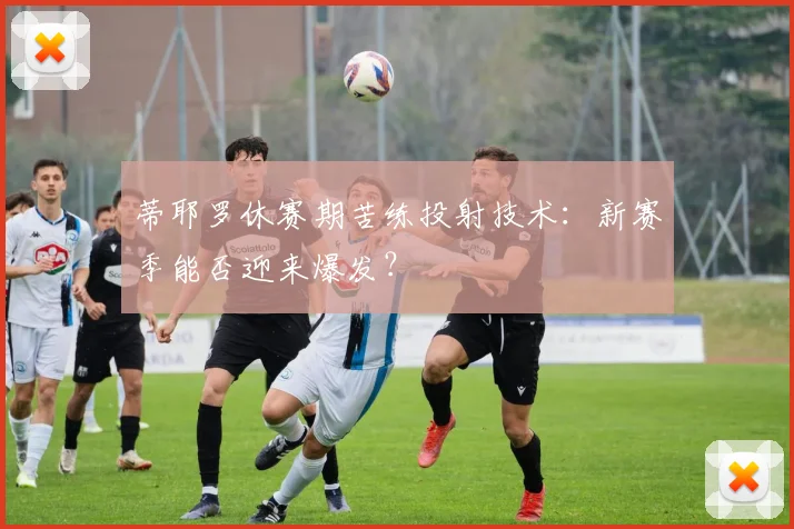 蒂耶罗休赛期苦练投射技术:新赛季能否迎来爆发?