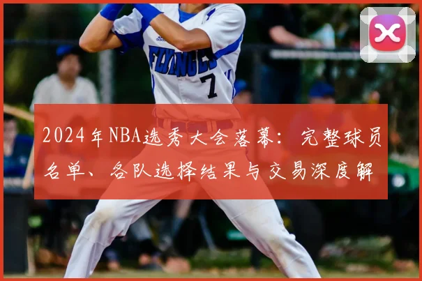2024年NBA选秀大会落幕:完整球员名单、各队选择结果与交易深度解析